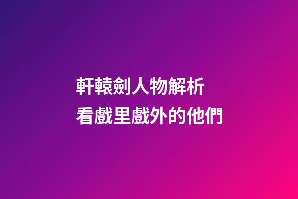 軒轅劍人物解析 看戲里戲外的他們